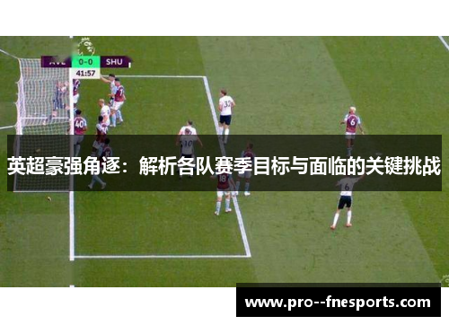 英超豪强角逐:解析各队赛季目标与面临的关键挑战 英超豪强角逐:解析各队赛季目标与面临的关键挑战