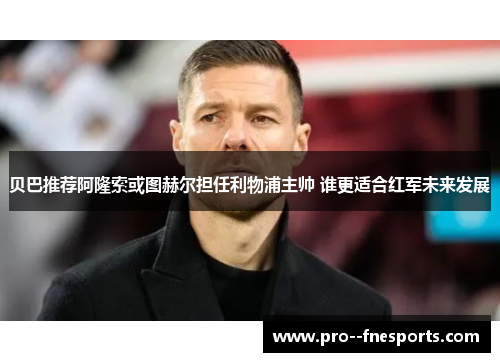 贝巴推荐阿隆索或图赫尔担任利物浦主帅 谁更适合红军未来发展
