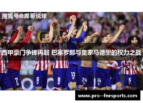 西甲豪门争锋再起 巴塞罗那与皇家马德里的权力之战