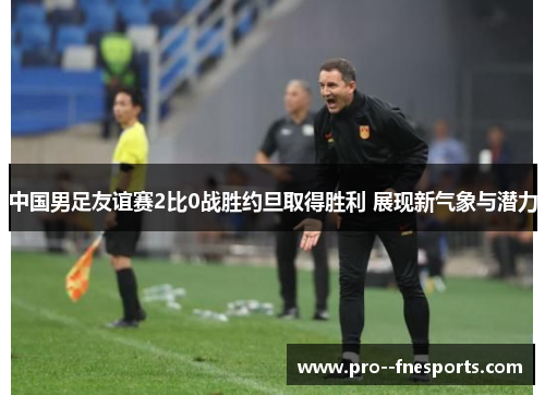 中国男足友谊赛2比0战胜约旦取得胜利 展现新气象与潜力