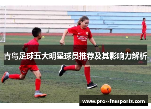 青岛足球五大明星球员推荐及其影响力解析