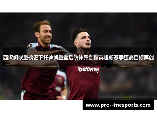 西汉姆联重磅签下托迪博重塑后防体系剑指英超新赛季更高目标再创 西汉姆联重磅签下托迪博重塑后防体系剑指英超新赛季更高目标再创